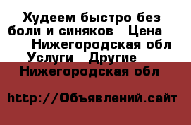 Худеем быстро без боли и синяков › Цена ­ 150 - Нижегородская обл. Услуги » Другие   . Нижегородская обл.